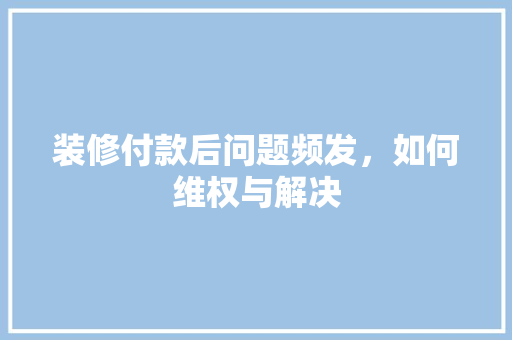 装修付款后问题频发，如何维权与解决