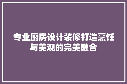 专业厨房设计装修打造烹饪与美观的完美融合
