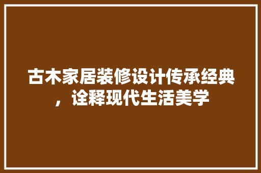 古木家居装修设计传承经典，诠释现代生活美学