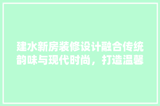 建水新房装修设计融合传统韵味与现代时尚，打造温馨家园