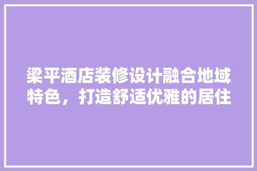 梁平酒店装修设计融合地域特色，打造舒适优雅的居住体验
