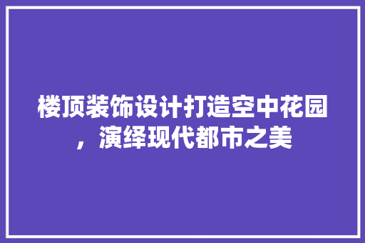 楼顶装饰设计打造空中花园，演绎现代都市之美