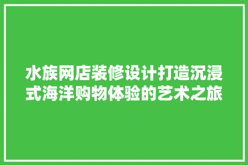 水族网店装修设计打造沉浸式海洋购物体验的艺术之旅