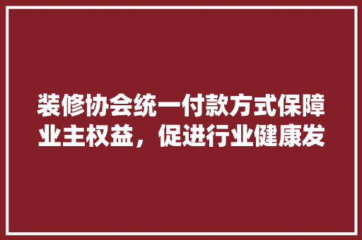装修协会统一付款方式保障业主权益，促进行业健康发展