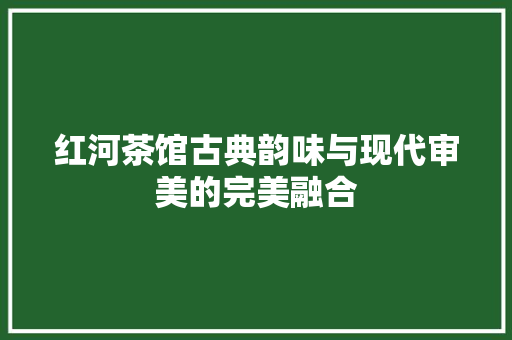 红河茶馆古典韵味与现代审美的完美融合