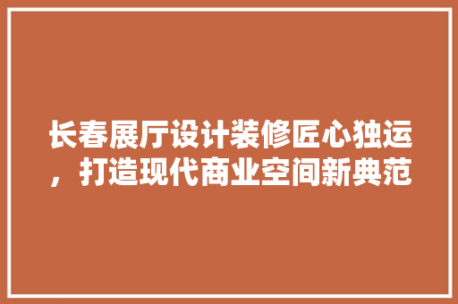 长春展厅设计装修匠心独运，打造现代商业空间新典范
