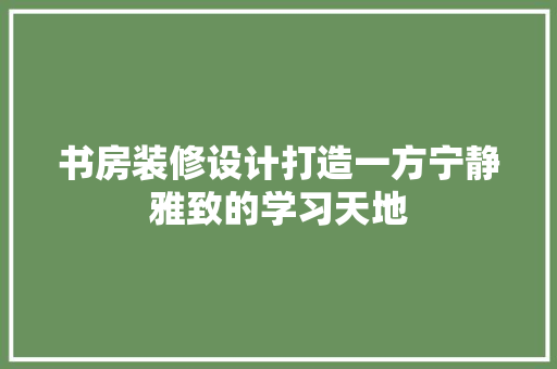 书房装修设计打造一方宁静雅致的学习天地