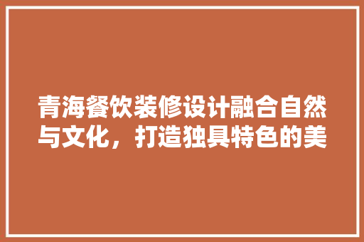 青海餐饮装修设计融合自然与文化，打造独具特色的美食空间