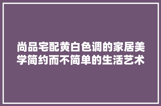 尚品宅配黄白色调的家居美学简约而不简单的生活艺术
