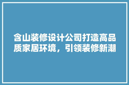 含山装修设计公司打造高品质家居环境，引领装修新潮流