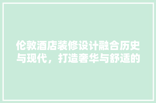 伦敦酒店装修设计融合历史与现代，打造奢华与舒适的居住体验