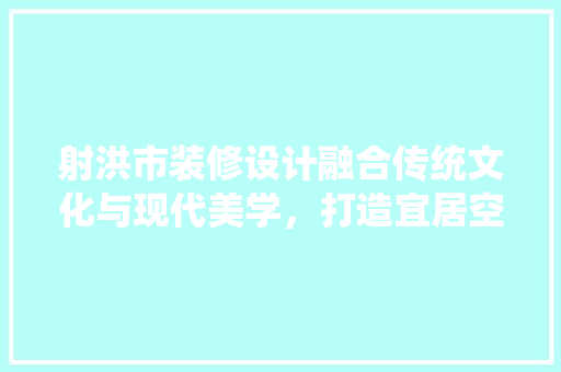 射洪市装修设计融合传统文化与现代美学，打造宜居空间