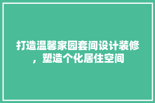 打造温馨家园套间设计装修，塑造个化居住空间