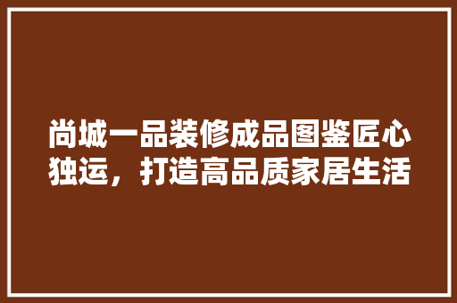尚城一品装修成品图鉴匠心独运，打造高品质家居生活
