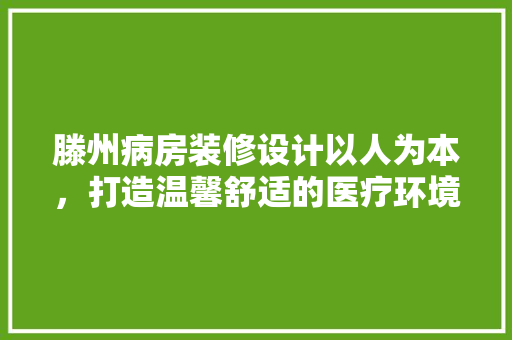 滕州病房装修设计以人为本，打造温馨舒适的医疗环境