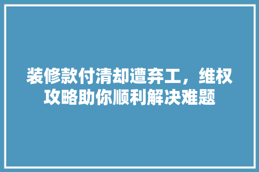 装修款付清却遭弃工，维权攻略助你顺利解决难题