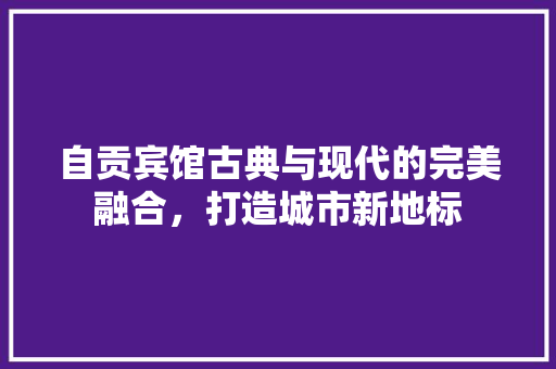 自贡宾馆古典与现代的完美融合，打造城市新地标