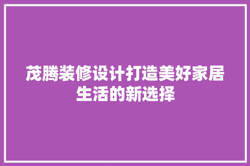 茂腾装修设计打造美好家居生活的新选择