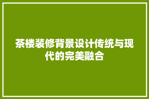 茶楼装修背景设计传统与现代的完美融合