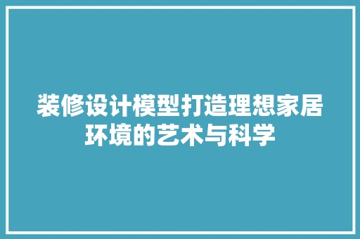 装修设计模型打造理想家居环境的艺术与科学  第1张
