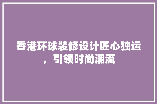 香港环球装修设计匠心独运，引领时尚潮流