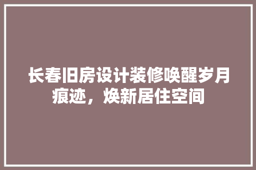 长春旧房设计装修唤醒岁月痕迹，焕新居住空间