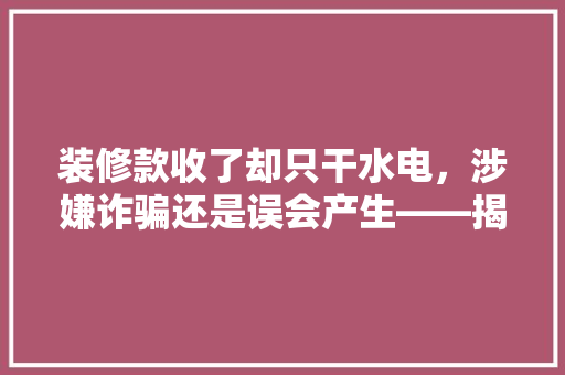 装修款收了却只干水电，涉嫌诈骗还是误会产生——揭开装修行业纠纷背后的真相  第1张