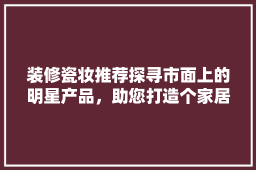 装修瓷妆推荐探寻市面上的明星产品，助您打造个家居空间