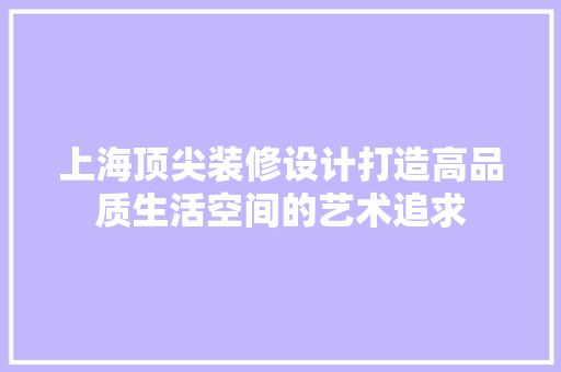 上海顶尖装修设计打造高品质生活空间的艺术追求