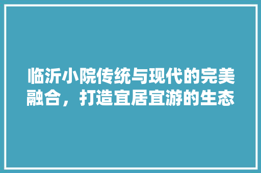 临沂小院传统与现代的完美融合，打造宜居宜游的生态家园