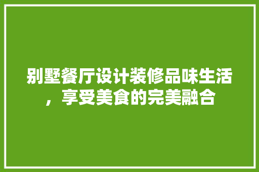 别墅餐厅设计装修品味生活，享受美食的完美融合