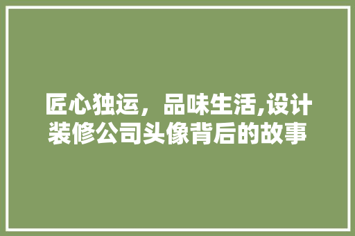 匠心独运，品味生活,设计装修公司头像背后的故事