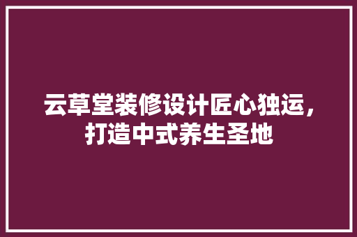 云草堂装修设计匠心独运，打造中式养生圣地