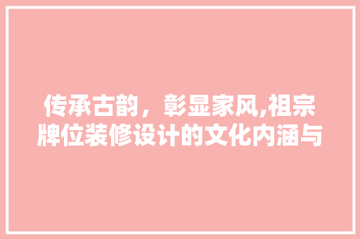 传承古韵，彰显家风,祖宗牌位装修设计的文化内涵与方法探索