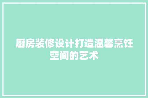 厨房装修设计打造温馨烹饪空间的艺术
