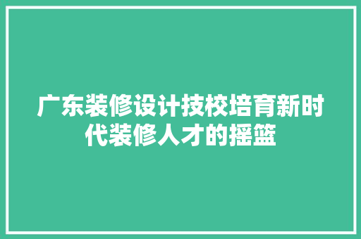 广东装修设计技校培育新时代装修人才的摇篮  第1张