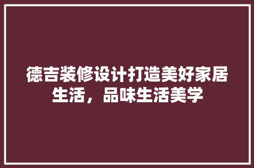 德吉装修设计打造美好家居生活，品味生活美学