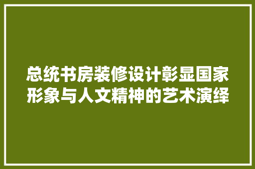 总统书房装修设计彰显国家形象与人文精神的艺术演绎