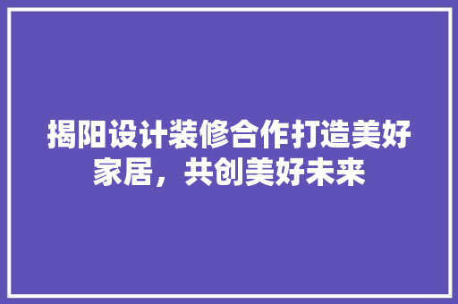 揭阳设计装修合作打造美好家居，共创美好未来  第1张