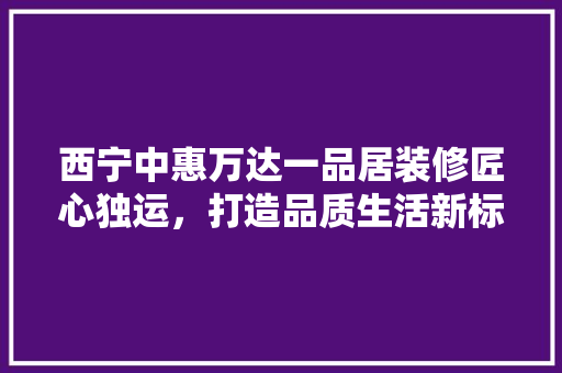 西宁中惠万达一品居装修匠心独运，打造品质生活新标杆