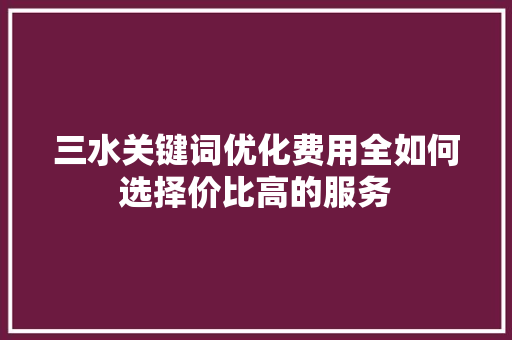 三水关键词优化费用全如何选择价比高的服务