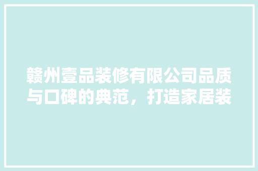 赣州壹品装修有限公司品质与口碑的典范，打造家居装修新标杆