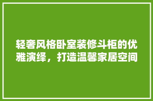 轻奢风格卧室装修斗柜的优雅演绎，打造温馨家居空间