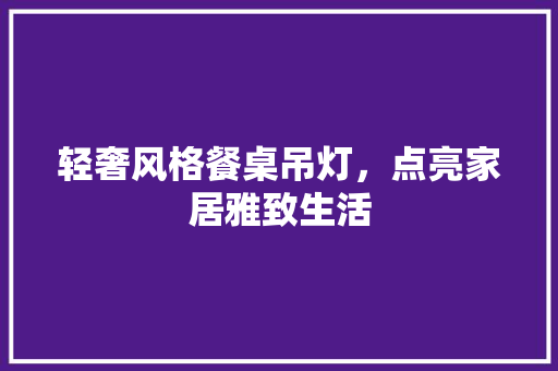 轻奢风格餐桌吊灯，点亮家居雅致生活