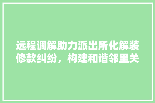 远程调解助力派出所化解装修款纠纷，构建和谐邻里关系